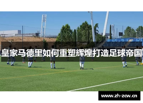 皇家马德里如何重塑辉煌打造足球帝国 皇家马德里如何重塑辉煌打造足球帝国