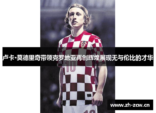 卢卡·莫德里奇带领克罗地亚再创辉煌展现无与伦比的才华