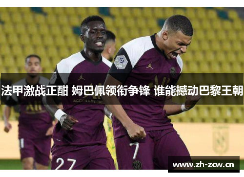 法甲激战正酣 姆巴佩领衔争锋 谁能撼动巴黎王朝